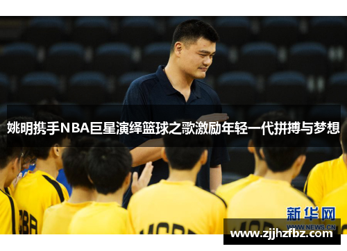 姚明携手NBA巨星演绎篮球之歌激励年轻一代拼搏与梦想